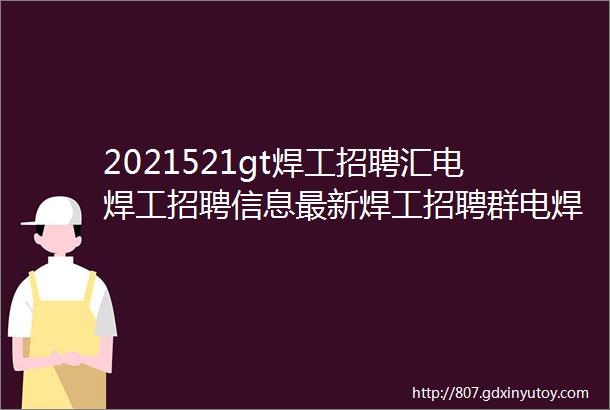 2021521gt焊工招聘汇电焊工招聘信息最新焊工招聘群电焊工招聘网站焊工招聘平台焊工招聘信息焊工电焊工招聘群